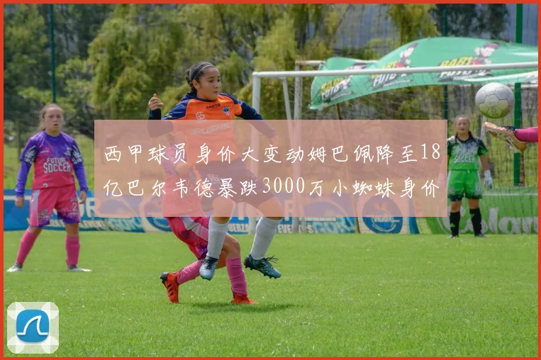 西甲球员身价大变动姆巴佩降至18亿巴尔韦德暴跌3000万小蜘蛛身价达1亿