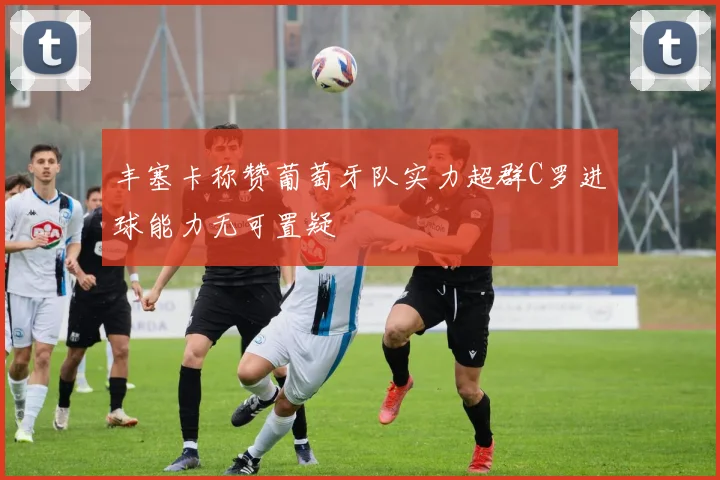 丰塞卡称赞葡萄牙队实力超群C罗进球能力无可置疑
