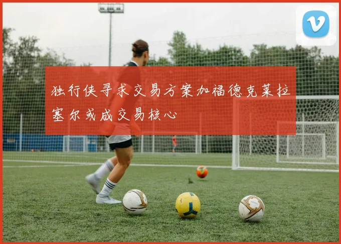 独行侠寻求交易方案加福德克莱拉塞尔或成交易核心