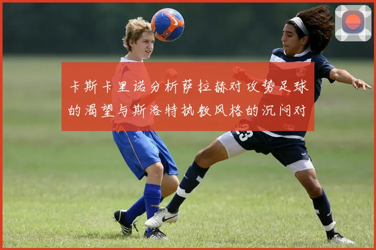 卡斯卡里诺分析萨拉赫对攻势足球的渴望与斯洛特执教风格的沉闷对比