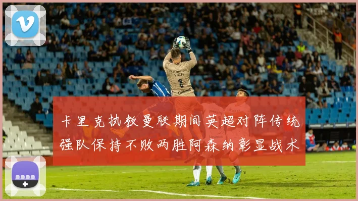 卡里克执教曼联期间英超对阵传统强队保持不败两胜阿森纳彰显战术智慧