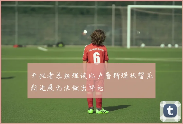 开拓者总经理谈比卢普斯现状暂无新进展无法做出评论