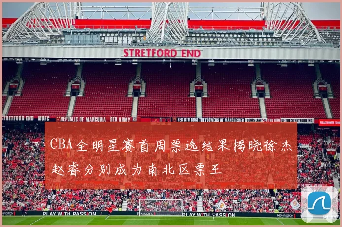 CBA全明星赛首周票选结果揭晓徐杰赵睿分别成为南北区票王