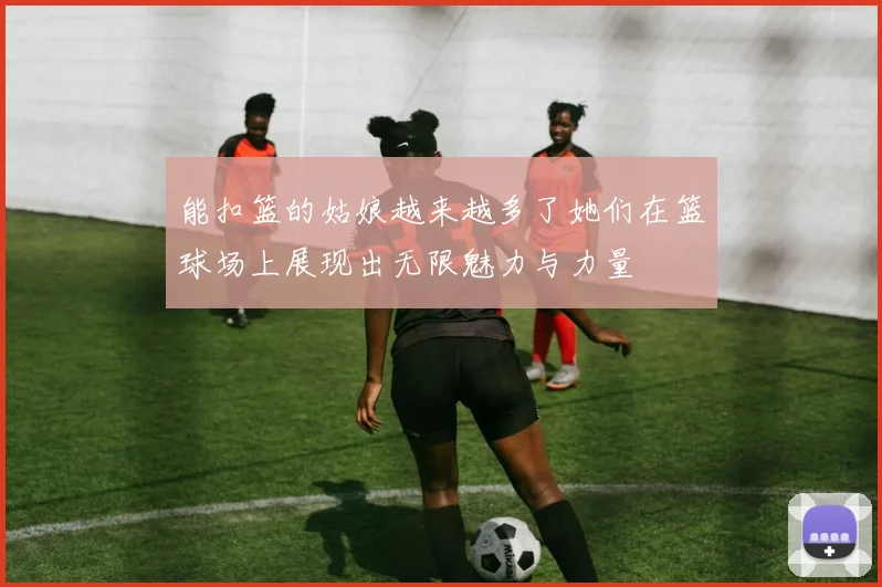 能扣篮的姑娘越来越多了她们在篮球场上展现出无限魅力与力量