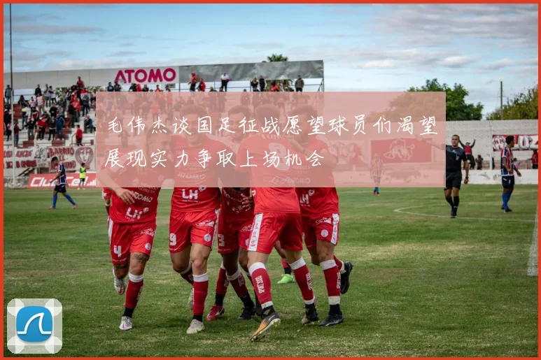 毛伟杰谈国足征战愿望球员们渴望展现实力争取上场机会