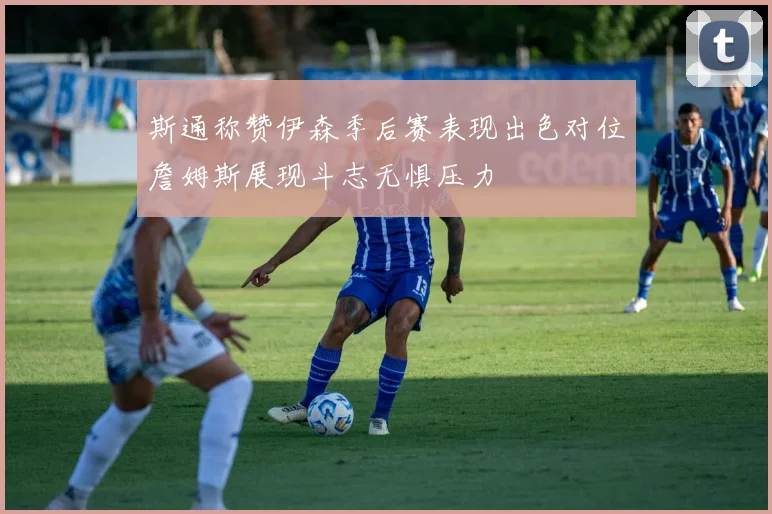 斯通称赞伊森季后赛表现出色对位詹姆斯展现斗志无惧压力