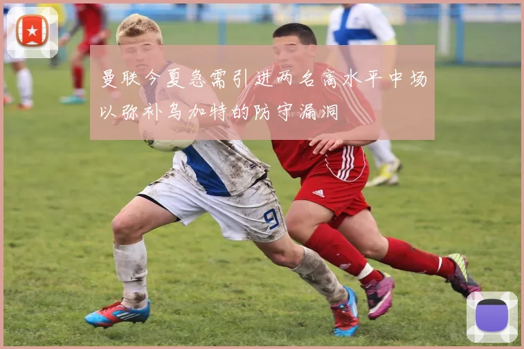 曼联今夏急需引进两名高水平中场以弥补乌加特的防守漏洞
