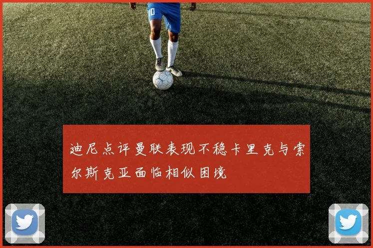 迪尼点评曼联表现不稳卡里克与索尔斯克亚面临相似困境
