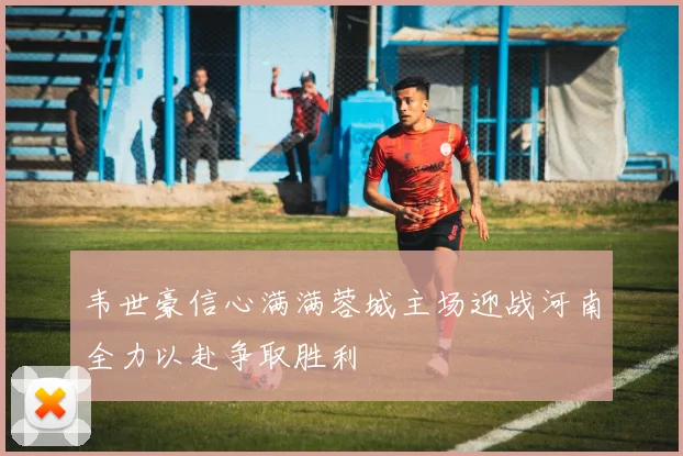 韦世豪信心满满蓉城主场迎战河南全力以赴争取胜利