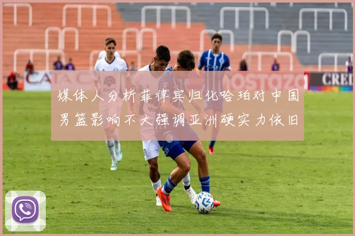 媒体人分析菲律宾归化哈珀对中国男篮影响不大强调亚洲硬实力依旧强劲