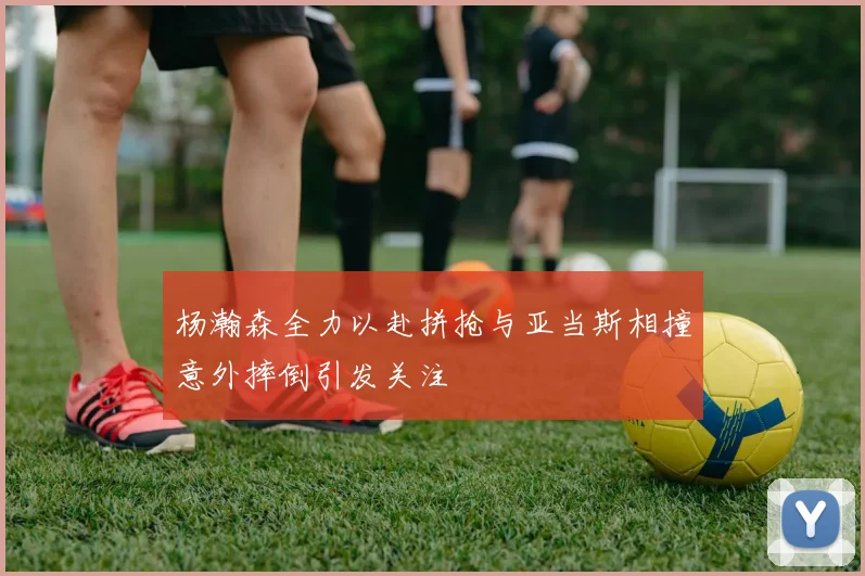 杨瀚森全力以赴拼抢与亚当斯相撞意外摔倒引发关注