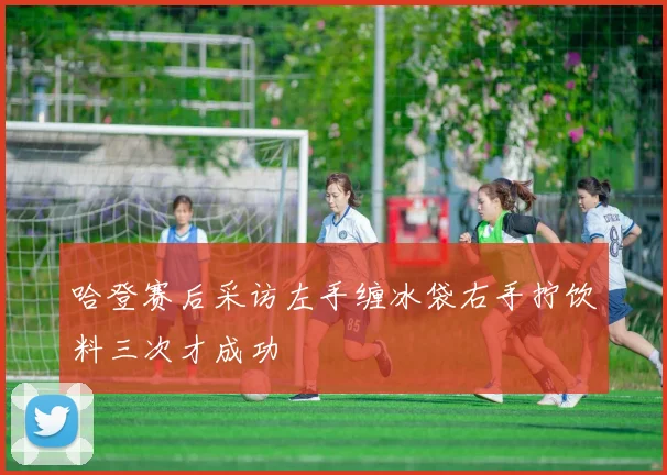 哈登赛后采访左手缠冰袋右手拧饮料三次才成功