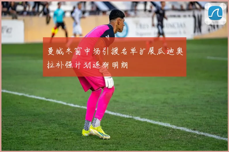 曼城冬窗中场引援名单扩展瓜迪奥拉补强计划逐渐明朗